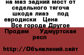 .на маз.задний мост от седельного тягоча шкода-лиаз110 под евродиски › Цена ­ 40 000 - Все города Другое » Продам   . Удмуртская респ.